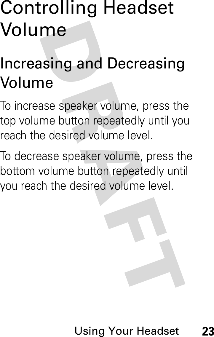 DRAFT Using Your Headset23Controlling Headset VolumeIncreasing and Decreasing VolumeTo increase speaker volume, press the top volume button repeatedly until you reach the desired volume level.To decrease speaker volume, press the bottom volume button repeatedly until you reach the desired volume level.