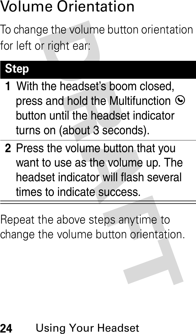 DRAFT 24Using Your HeadsetVolume OrientationTo change the volume button orientation for left or right ear:Repeat the above steps anytime to change the volume button orientation.Step1With the headset’s boom closed, press and hold the Multifunction E button until the headset indicator turns on (about 3 seconds).2Press the volume button that you want to use as the volume up. The headset indicator will flash several times to indicate success.