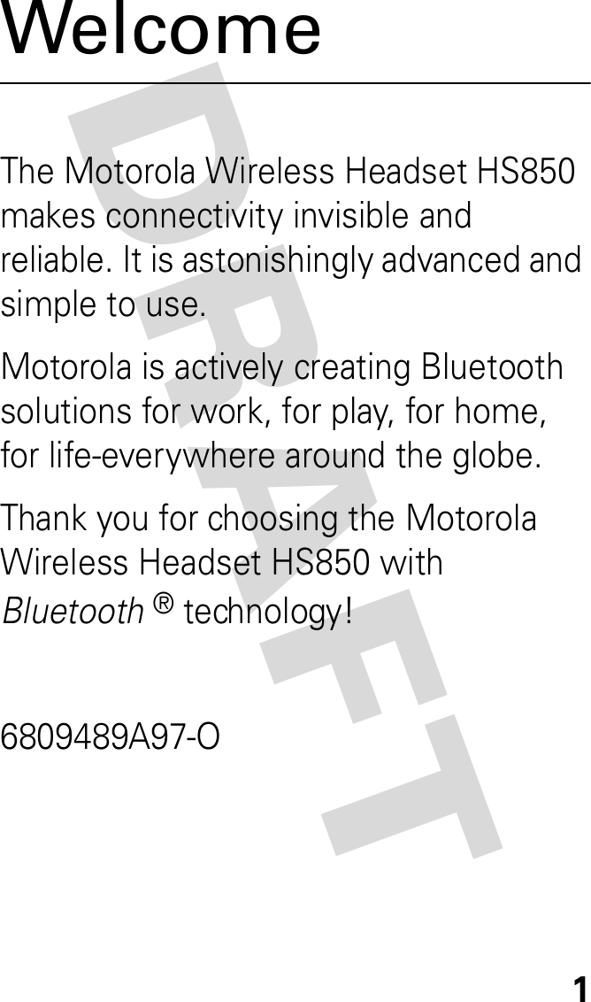 DRAFT 1WelcomeThe Motorola Wireless Headset HS850 makes connectivity invisible and reliable. It is astonishingly advanced and simple to use.Motorola is actively creating Bluetooth solutions for work, for play, for home, for life-everywhere around the globe.Thank you for choosing the Motorola Wireless Headset HS850 with Bluetooth® technology!6809489A97-O