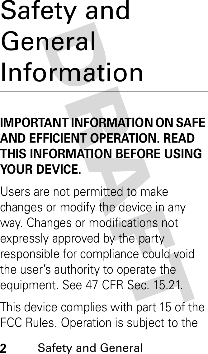 DRAFT 2Safety and General Safety and General InformationIMPORTANT INFORMATION ON SAFE AND EFFICIENT OPERATION. READ THIS INFORMATION BEFORE USING YOUR DEVICE.Users are not permitted to make changes or modify the device in any way. Changes or modifications not expressly approved by the party responsible for compliance could void the user’s authority to operate the equipment. See 47 CFR Sec. 15.21.This device complies with part 15 of the FCC Rules. Operation is subject to the 