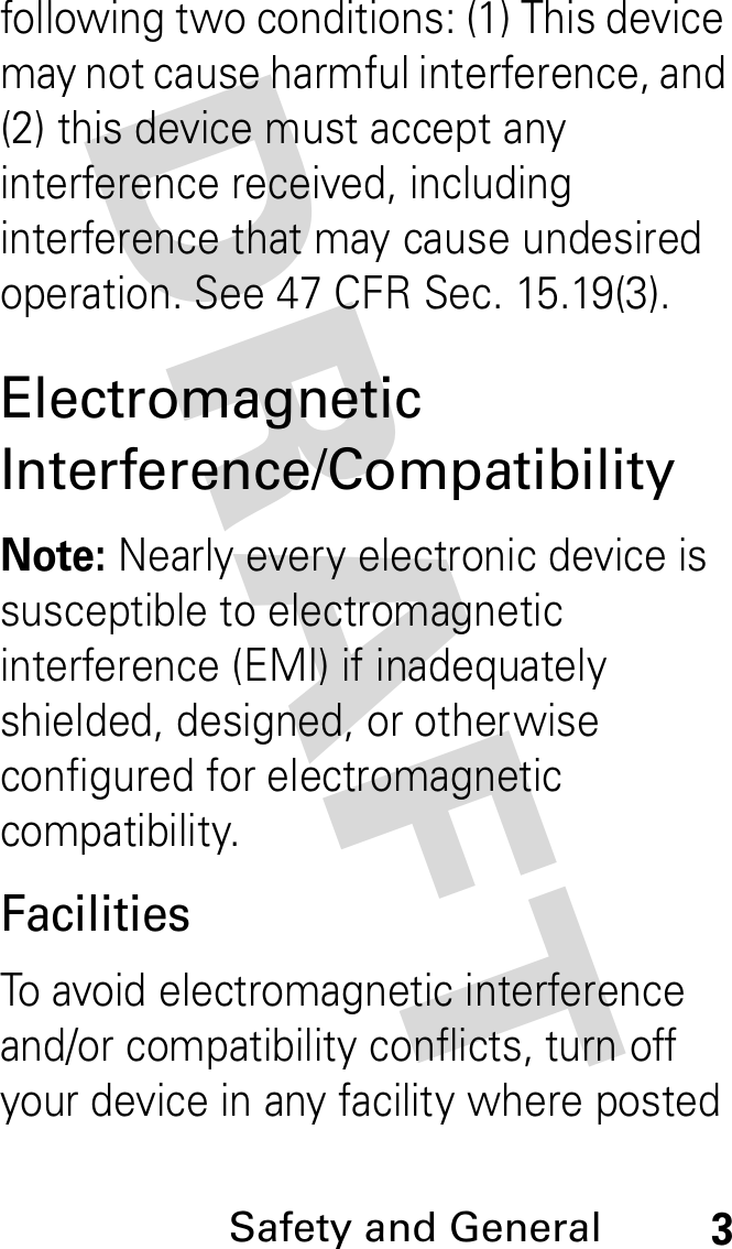 DRAFT Safety and General3following two conditions: (1) This device may not cause harmful interference, and (2) this device must accept any interference received, including interference that may cause undesired operation. See 47 CFR Sec. 15.19(3).Electromagnetic Interference/CompatibilityNote: Nearly every electronic device is susceptible to electromagnetic interference (EMI) if inadequately shielded, designed, or otherwise configured for electromagnetic compatibility.FacilitiesTo avoid electromagnetic interference and/or compatibility conflicts, turn off your device in any facility where posted 