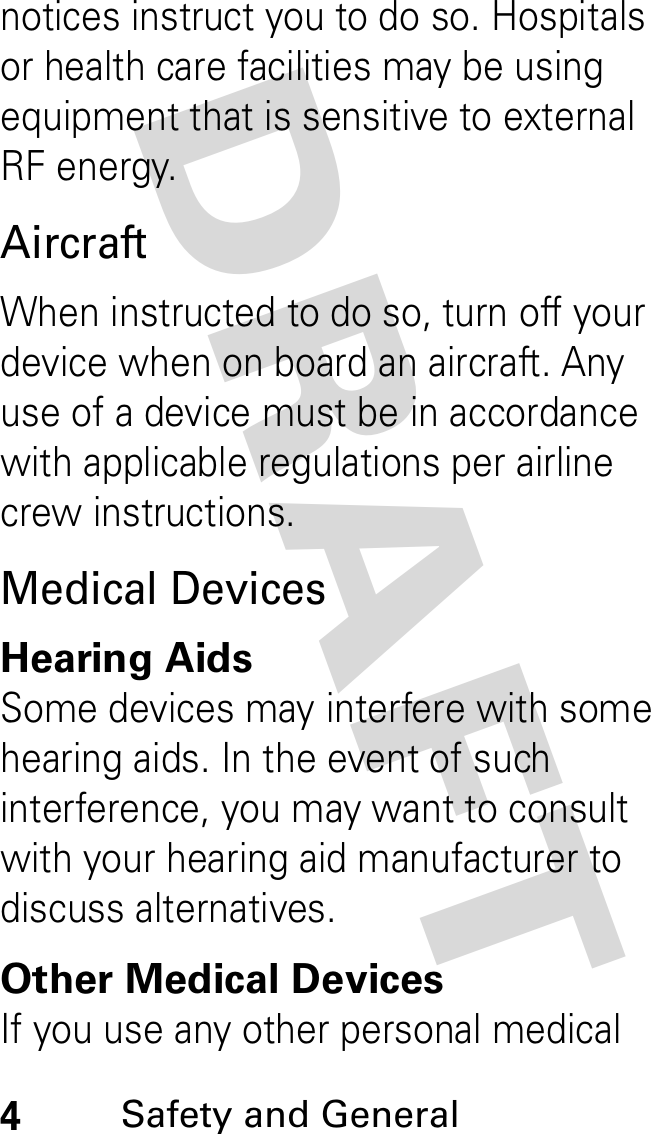 DRAFT 4Safety and General notices instruct you to do so. Hospitals or health care facilities may be using equipment that is sensitive to external RF energy.AircraftWhen instructed to do so, turn off your device when on board an aircraft. Any use of a device must be in accordance with applicable regulations per airline crew instructions.Medical DevicesHearing AidsSome devices may interfere with some hearing aids. In the event of such interference, you may want to consult with your hearing aid manufacturer to discuss alternatives.Other Medical DevicesIf you use any other personal medical 
