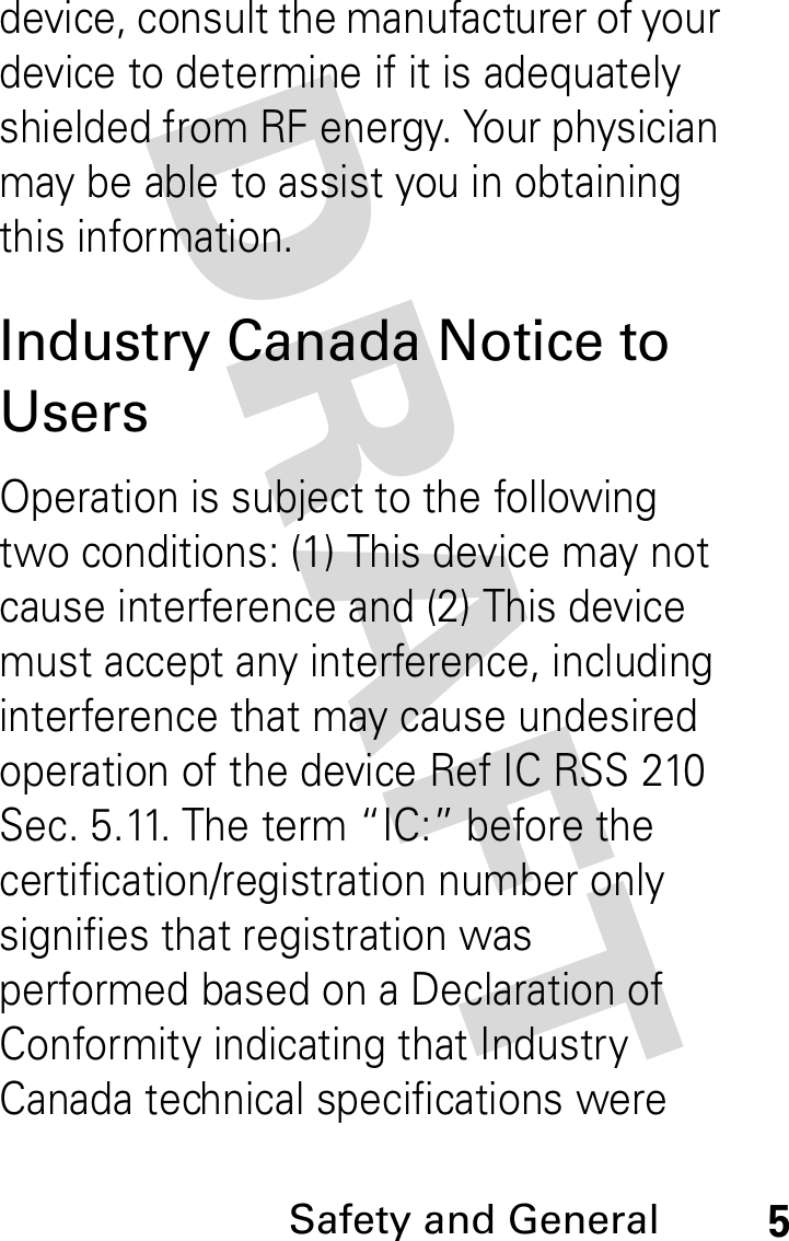 DRAFT Safety and General5device, consult the manufacturer of your device to determine if it is adequately shielded from RF energy. Your physician may be able to assist you in obtaining this information. Industry Canada Notice to UsersOperation is subject to the following two conditions: (1) This device may not cause interference and (2) This device must accept any interference, including interference that may cause undesired operation of the device Ref IC RSS 210 Sec. 5.11. The term “IC:” before the certification/registration number only signifies that registration was performed based on a Declaration of Conformity indicating that Industry Canada technical specifications were 