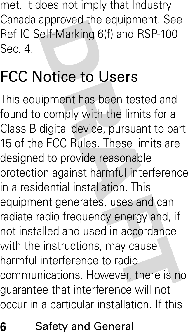 DRAFT 6Safety and General met. It does not imply that Industry Canada approved the equipment. See Ref IC Self-Marking 6(f) and RSP-100 Sec. 4.FCC Notice to UsersThis equipment has been tested and found to comply with the limits for a Class B digital device, pursuant to part 15 of the FCC Rules. These limits are designed to provide reasonable protection against harmful interference in a residential installation. This equipment generates, uses and can radiate radio frequency energy and, if not installed and used in accordance with the instructions, may cause harmful interference to radio communications. However, there is no guarantee that interference will not occur in a particular installation. If this 