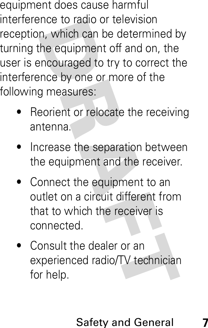 DRAFT Safety and General7equipment does cause harmful interference to radio or television reception, which can be determined by turning the equipment off and on, the user is encouraged to try to correct the interference by one or more of the following measures:•Reorient or relocate the receiving antenna.•Increase the separation between the equipment and the receiver.•Connect the equipment to an outlet on a circuit different from that to which the receiver is connected.•Consult the dealer or an experienced radio/TV technician for help.