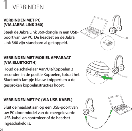 211 VERBINDENVERBINDEN MET PC  (VIA JABRA LINK 360)Steek de Jabra Link 360-dongle in een USB-poort van uw PC. De headset en de Jabra Link 360 zijn standaard al gekoppeld.VERBINDEN MET MOBIEL APPARAAT  (VIA BLUETOOTH)Houd de schakelaar Aan/Uit/Koppelen 3 seconden in de positie Koppelen, totdat het Bluetooth-lampje blauw knippert en u de gesproken koppelinstructies hoort.VERBINDEN MET PC (VIA USB-KABEL)Sluit de headset aan op een USB-poort van uw PC door middel van de meegeleverde USB-kabel en controleer of de headset ingeschakeld is.