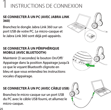 251 INSTRUCTIONS DE CONNEXIONSE CONNECTER À UN PC (AVEC JABRA LINK 360)Branchez le dongle Jabra Link 360 sur un  port USB de votre PC. Le micro-casque et  le Jabra Link 360 sont déjà pré-appairés.SE CONNECTER À UN PÉRIPHÉRIQUE MOBILE (AVEC BLUETOOTH)Maintenir (3 secondes) le bouton On/O/Appairage dans la position Appairage jusqu&apos;à ce que le voyant Bluetooth clignote en bleu et que vous entendiez les instructions vocales d&apos;appairage.SE CONNECTER À UN PC (AVEC CÂBLE USB)Branchez le micro-casque sur un port USB du PC avec le câble USB fourni, et allumez le micro-casque.