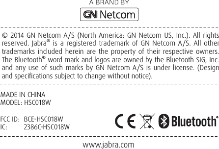 www.jabra.com       © 2014 GN Netcom A/S (North America: GN Netcom US, Inc.). All rights reserved. Jabra® is a registered trademark of GN Netcom A/S. All other trademarks included herein are the property of their respective owners. The Bluetooth® word mark and logos are owned by the Bluetooth SIG, Inc. and any use of such marks by GN Netcom A/S is under license. (Design and specifications subject to change without notice).MADE IN CHINAMODEL: HSC018WFCC ID:  BCE-HSC018WIC:   2386C-HSC018W
