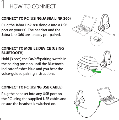 11 HOW TO CONNECTCONNECT TO PC (USING JABRA LINK 360)Plug the Jabra Link 360 dongle into a USB port on your PC. The headset and the  Jabra Link 360 are already pre-paired.CONNECT TO MOBILE DEVICE (USING BLUETOOTH)Hold (3 secs) the On/o/pairing switch in the pairing position until the Bluetooth indicator ashes blue and you hear the voice-guided pairing instructions.CONNECT TO PC (USING USB CABLE)Plug the headset into any USB port on the PC using the supplied USB cable, and ensure the headset is switched on.