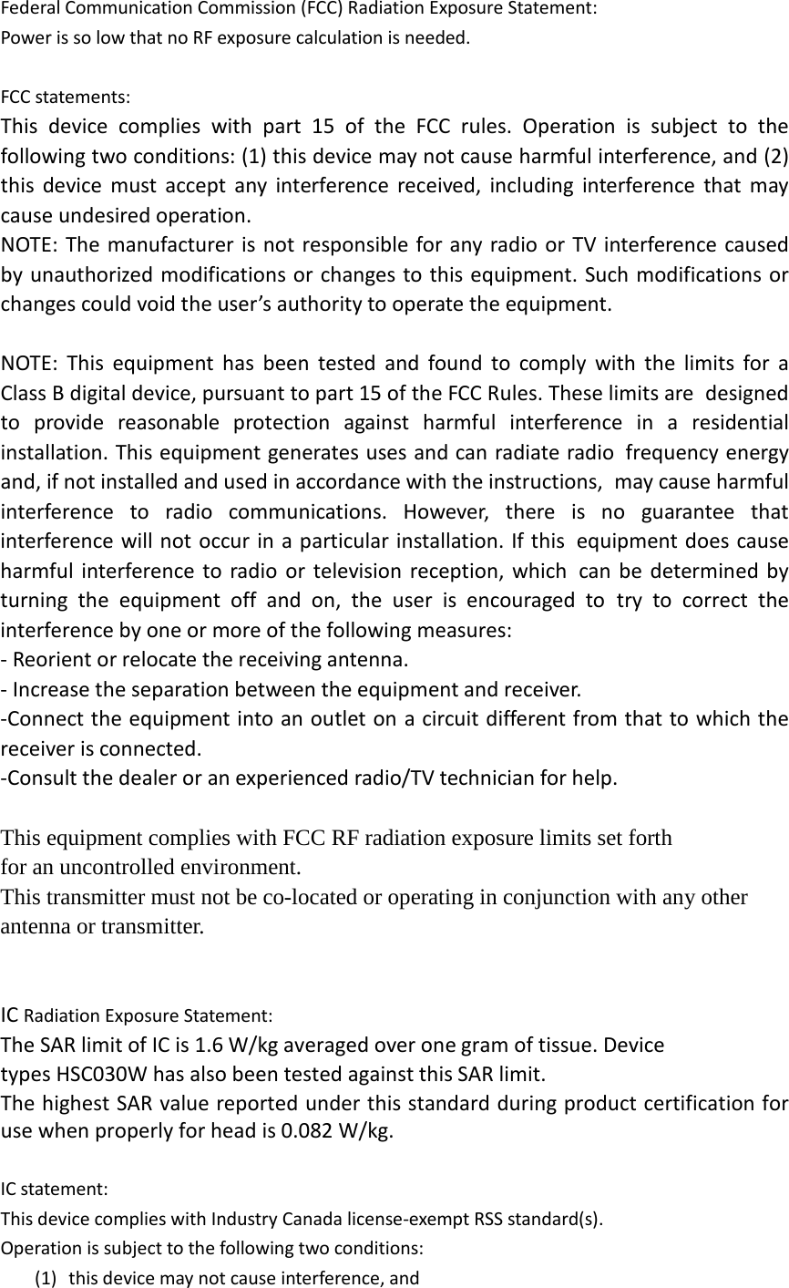 Federal Communication Commission (FCC) Radiation Exposure Statement: Power is so low that no RF exposure calculation is needed.  FCC statements: This device complies with part 15 of the FCC rules. Operation is subject to the following two conditions: (1) this device may not cause harmful interference, and (2) this device must accept any interference received, including interference that may cause undesired operation.  NOTE: The manufacturer is not responsible for any radio or TV interference caused by unauthorized modifications or changes to this equipment. Such modifications or changes could void the user’s authority to operate the equipment.  NOTE: This equipment has been tested and found to comply with the limits for a Class B digital device, pursuant to part 15 of the FCC Rules. These limits are designed to provide reasonable protection against harmful interference in a residential installation. This equipment generates uses and can radiate radio frequency energy and, if not installed and used in accordance with the instructions, may cause harmful interference to radio communications. However, there is no guarantee that interference will not occur in a particular installation. If this equipment does cause harmful interference to radio or television reception, which can be determined by turning the equipment off and on, the user is encouraged to try to correct the interference by one or more of the following measures: ‐ Reorient or relocate the receiving antenna. ‐ Increase the separation between the equipment and receiver. ‐Connect the equipment into an outlet on a circuit different from that to which the receiver is connected. ‐Consult the dealer or an experienced radio/TV technician for help.  This equipment complies with FCC RF radiation exposure limits set forth for an uncontrolled environment.   This transmitter must not be co-located or operating in conjunction with any other antenna or transmitter.     IC Radiation Exposure Statement: The SAR limit of IC is 1.6 W/kg averaged over one gram of tissue. Device types HSC030W has also been tested against this SAR limit. The highest SAR value reported under this standard during product certification for use when properly for head is 0.082 W/kg.    IC statement: This device complies with Industry Canada license‐exempt RSS standard(s). Operation is subject to the following two conditions: (1) this device may not cause interference, and 