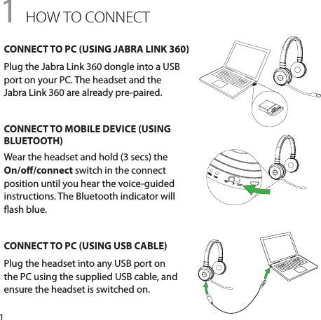 11 HOW TO CONNECTCONNECT TO PC (USING JABRA LINK 360)Plug the Jabra Link 360 dongle into a USB port on your PC. The headset and the  Jabra Link 360 are already pre-paired.CONNECT TO MOBILE DEVICE (USING BLUETOOTH)Wear the headset and hold (3 secs) the On/o/connect switch in the connect position until you hear the voice-guided instructions. The Bluetooth indicator will ash blue.CONNECT TO PC (USING USB CABLE)Plug the headset into any USB port on the PC using the supplied USB cable, and ensure the headset is switched on.