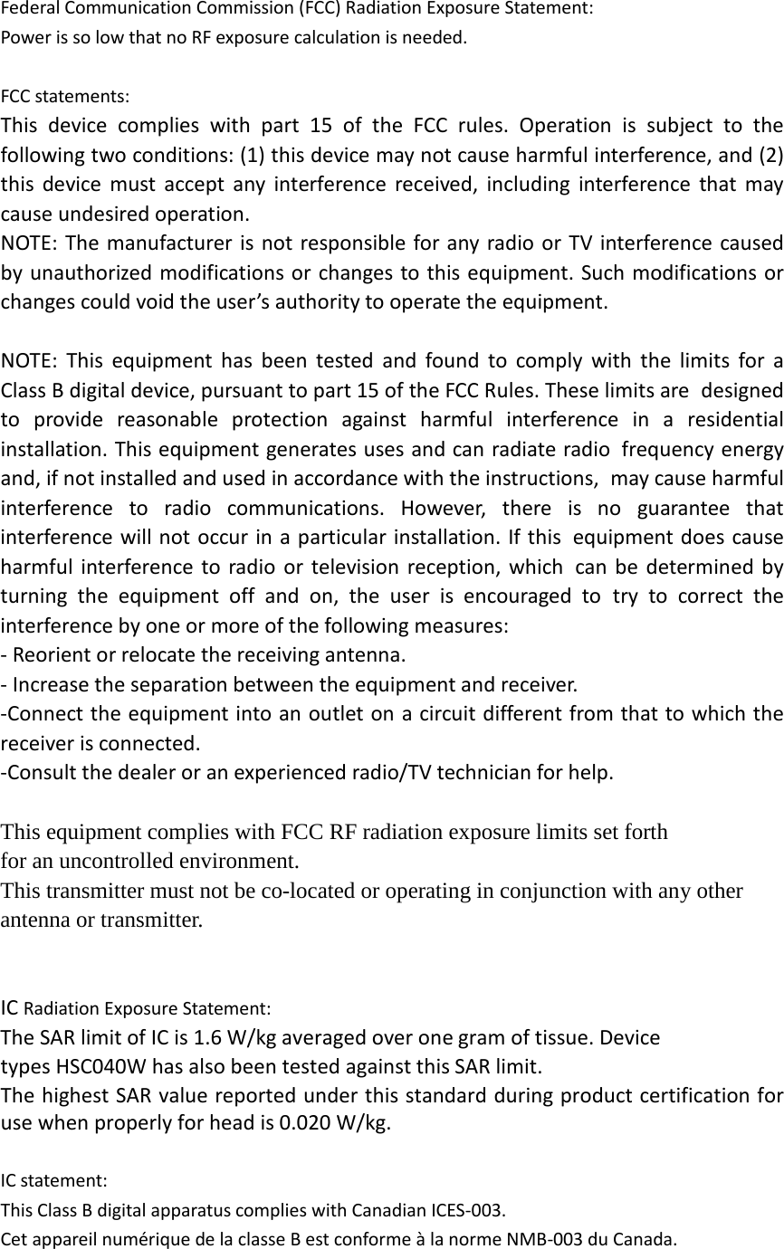 Federal Communication Commission (FCC) Radiation Exposure Statement: Power is so low that no RF exposure calculation is needed.  FCC statements: This device complies with part 15 of the FCC rules. Operation is subject to the following two conditions: (1) this device may not cause harmful interference, and (2) this device must accept any interference received, including interference that may cause undesired operation.  NOTE: The manufacturer is not responsible for any radio or TV interference caused by unauthorized modifications or changes to this equipment. Such modifications or changes could void the user’s authority to operate the equipment.  NOTE: This equipment has been tested and found to comply with the limits for a Class B digital device, pursuant to part 15 of the FCC Rules. These limits are designed to provide reasonable protection against harmful interference in a residential installation. This equipment generates uses and can radiate radio frequency energy and, if not installed and used in accordance with the instructions, may cause harmful interference to radio communications. However, there is no guarantee that interference will not occur in a particular installation. If this equipment does cause harmful interference to radio or television reception, which can be determined by turning the equipment off and on, the user is encouraged to try to correct the interference by one or more of the following measures: ‐ Reorient or relocate the receiving antenna. ‐ Increase the separation between the equipment and receiver. ‐Connect the equipment into an outlet on a circuit different from that to which the receiver is connected. ‐Consult the dealer or an experienced radio/TV technician for help.  This equipment complies with FCC RF radiation exposure limits set forth for an uncontrolled environment.   This transmitter must not be co-located or operating in conjunction with any other antenna or transmitter.     IC Radiation Exposure Statement: The SAR limit of IC is 1.6 W/kg averaged over one gram of tissue. Device types HSC040W has also been tested against this SAR limit. The highest SAR value reported under this standard during product certification for use when properly for head is 0.020 W/kg.    IC statement: This Class B digital apparatus complies with Canadian ICES‐003.   Cet appareil numérique de la classe B est conforme à la norme NMB‐003 du Canada.  
