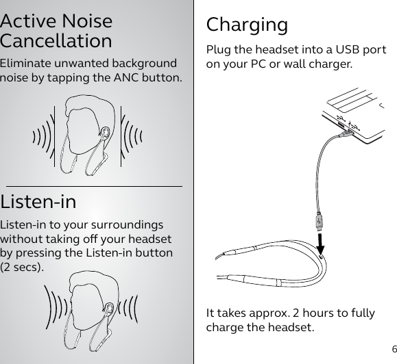 Active Noise  Cancellation6How to useIt takes approx. 2 hours to fully charge the headset.Plug the headset into a USB port on your PC or wall charger.ChargingListen-inListen-in to your surroundings  without taking o your headset by pressing the Listen-in button (2 secs).Eliminate unwanted background noise by tapping the ANC button.