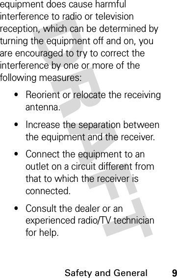 DRAFT Safety and General9equipment does cause harmful interference to radio or television reception, which can be determined by turning the equipment off and on, you are encouraged to try to correct the interference by one or more of the following measures:•Reorient or relocate the receiving antenna.•Increase the separation between the equipment and the receiver.•Connect the equipment to an outlet on a circuit different from that to which the receiver is connected.•Consult the dealer or an experienced radio/TV technician for help.