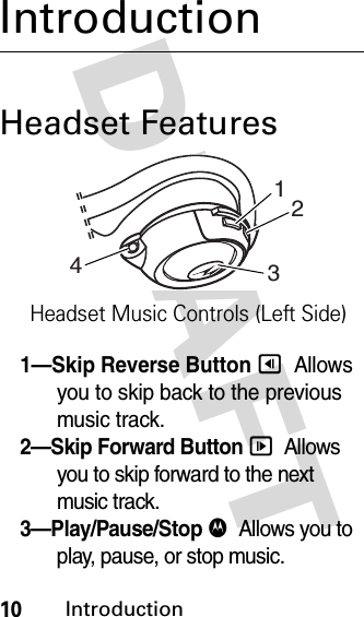 DRAFT 10IntroductionIntroductionHeadset Features1—Skip Reverse Button &lt;  Allows you to skip back to the previous music track.2—Skip Forward Button &gt;  Allows you to skip forward to the next music track.3—Play/Pause/Stop $  Allows you to play, pause, or stop music.1234Headset Music Controls (Left Side)