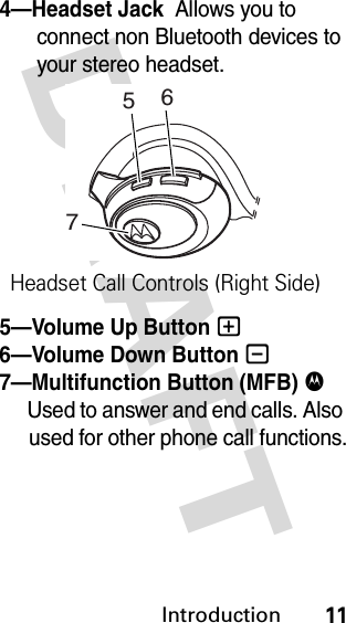 DRAFT Introduction114—Headset Jack  Allows you to connect non Bluetooth devices to your stereo headset.5—Volume Up Button +  6—Volume Down Button -  7—Multifunction Button (MFB) $  Used to answer and end calls. Also used for other phone call functions.756Headset Call Controls (Right Side)