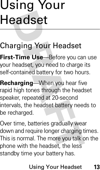 DRAFT Using Your Headset13Using Your HeadsetCharging Your HeadsetFirst-Time Use—Before you can use your headset, you need to charge its self-contained battery for two hours.Recharging—When you hear five rapid high tones through the headset speaker, repeated at 20-second intervals, the headset battery needs to be recharged.Over time, batteries gradually wear down and require longer charging times. This is normal. The more you talk on the phone with the headset, the less standby time your battery has.