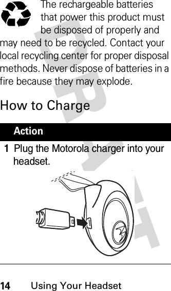 DRAFT 14Using Your HeadsetThe rechargeable batteries that power this product must be disposed of properly and may need to be recycled. Contact your local recycling center for proper disposal methods. Never dispose of batteries in a fire because they may explode.How to ChargeAction1Plug the Motorola charger into your headset.