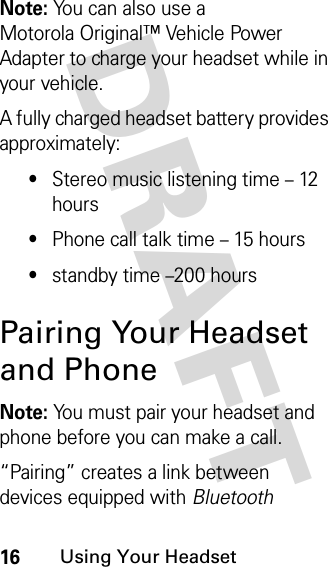 DRAFT 16Using Your HeadsetNote: You can also use a Motorola Original™ Vehicle Power Adapter to charge your headset while in your vehicle.A fully charged headset battery provides approximately:•Stereo music listening time – 12 hours•Phone call talk time – 15 hours•standby time –200 hoursPairing Your Headset and PhoneNote: You must pair your headset and phone before you can make a call.“Pairing” creates a link between devices equipped with Bluetooth 