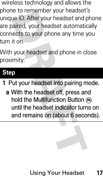 DRAFT Using Your Headset17wireless technology and allows the phone to remember your headset’s unique ID. After your headset and phone are paired, your headset automatically connects to your phone any time you turn it on.With your headset and phone in close proximity:Step1Put your headset into pairing mode.aWith the headset off, press and hold the Multifunction Button T until the headset indicator turns on and remains on (about 6 seconds).