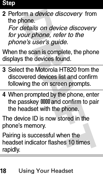 DRAFT 18Using Your Headset2Perform a device discovery from the phone. For details on device discovery for your phone, refer to the phone’s user’s guide.When the scan is complete, the phone displays the devices found.3Select the Motorola HT820 from the discovered devices list and confirm following the on screen prompts.4When prompted by the phone, enter the passkey 0000 and confirm to pair the headset with the phone.The device ID is now stored in the phone’s memory.Pairing is successful when the headset indicator flashes 10 times rapidly.Step