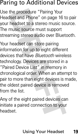 DRAFT Using Your Headset19Paring to Additional DevicesUse the procedure “Pairing Your Headset and Phone” on page 16 to pair your headset to a stereo music source. The music source must support streaming stereo audio over Bluetooth.Your headset can store pairing information for up to eight different devices that have Bluetooth wireless technology. Devices are stored in a “Paired Device List” in memory in chronological order. When an attempt to pair to more than eight devices is made, the oldest paired device is removed from the list. Any of the eight paired devices can initiate a paired connection to your headset.