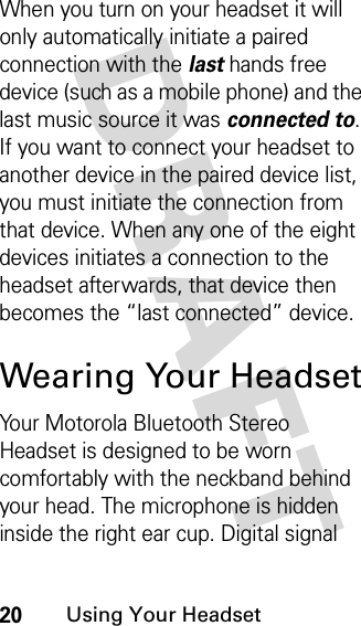 DRAFT 20Using Your HeadsetWhen you turn on your headset it will only automatically initiate a paired connection with the lasthands free device (such as a mobile phone) and the last music source it was connected to. If you want to connect your headset to another device in the paired device list, you must initiate the connection from that device. When any one of the eight devices initiates a connection to the headset afterwards, that device then becomes the “last connected” device. Wearing Your HeadsetYour Motorola Bluetooth Stereo Headset is designed to be worn comfortably with the neckband behind your head. The microphone is hidden inside the right ear cup. Digital signal 