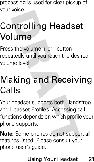 DRAFT Using Your Headset21processing is used for clear pickup of your voice.Controlling Headset VolumePress the volume + or - button repeatedly until you reach the desired volume level.Making and Receiving CallsYour headset supports both Handsfree and Headset Profiles. Accessing call functions depends on which profile your phone supports. Note: Some phones do not support all features listed. Please consult your phone user’s guide.