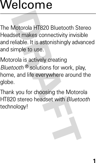 DRAFT 1WelcomeThe Motorola HT820 Bluetooth Stereo Headset makes connectivity invisible and reliable. It is astonishingly advanced and simple to use.Motorola is actively creating Bluetooth® solutions for work, play, home, and life everywhere around the globe.Thank you for choosing the Motorola HT820 stereo headset with Bluetooth technology!