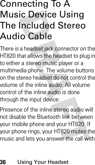 DRAFT 36Using Your HeadsetConnecting To A Music Device Using The Included Stereo Audio CableThere is a headset jack connector on the HT820 that allows the headset to plug in to either a stereo music player or a multimedia phone. The volume buttons on the stereo headset do not control the volume of the inline audio. All volume control of the inline audio is done through the input device.Presence of the inline stereo audio will not disable the Bluetooth link between your mobile phone and your HT820. If your phone rings, your HT820 mutes the music and lets you answer the call with 