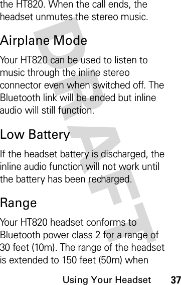 DRAFT Using Your Headset37the HT820. When the call ends, the headset unmutes the stereo music.Airplane ModeYour HT820 can be used to listen to music through the inline stereo connector even when switched off. The Bluetooth link will be ended but inline audio will still function.Low BatteryIf the headset battery is discharged, the inline audio function will not work until the battery has been recharged.RangeYour HT820 headset conforms to Bluetooth power class 2 for a range of 30 feet (10m). The range of the headset is extended to 150 feet (50m) when 