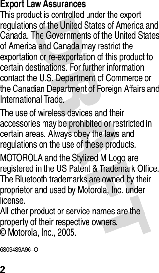 DRAFT 2Export Law AssurancesThis product is controlled under the export regulations of the United States of America and Canada. The Governments of the United States of America and Canada may restrict the exportation or re-exportation of this product to certain destinations. For further information contact the U.S. Department of Commerce or the Canadian Department of Foreign Affairs and International Trade. The use of wireless devices and their accessories may be prohibited or restricted in certain areas. Always obey the laws and regulations on the use of these products. MOTOROLA and the Stylized M Logo are registered in the US Patent &amp; Trademark Office. The Bluetooth trademarks are owned by their proprietor and used by Motorola, Inc. under license.All other product or service names are the property of their respective owners. © Motorola, Inc., 2005.6809489A96--O