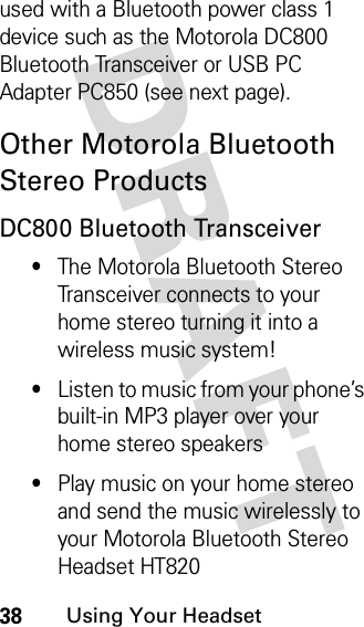 DRAFT 38Using Your Headsetused with a Bluetooth power class 1 device such as the Motorola DC800 Bluetooth Transceiver or USB PC Adapter PC850 (see next page).Other Motorola Bluetooth Stereo ProductsDC800 Bluetooth Transceiver•The Motorola Bluetooth Stereo Transceiver connects to your home stereo turning it into a wireless music system!•Listen to music from your phone’s built-in MP3 player over your home stereo speakers•Play music on your home stereo and send the music wirelessly to your Motorola Bluetooth Stereo Headset HT820