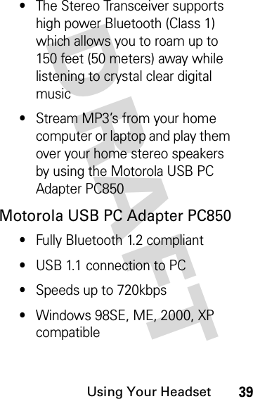 DRAFT Using Your Headset39•The Stereo Transceiver supports high power Bluetooth (Class 1) which allows you to roam up to 150 feet (50 meters) away while listening to crystal clear digital music•Stream MP3’s from your home computer or laptop and play them over your home stereo speakers by using the Motorola USB PC Adapter PC850Motorola USB PC Adapter PC850•Fully Bluetooth 1.2 compliant•USB 1.1 connection to PC•Speeds up to 720kbps•Windows 98SE, ME, 2000, XP compatible