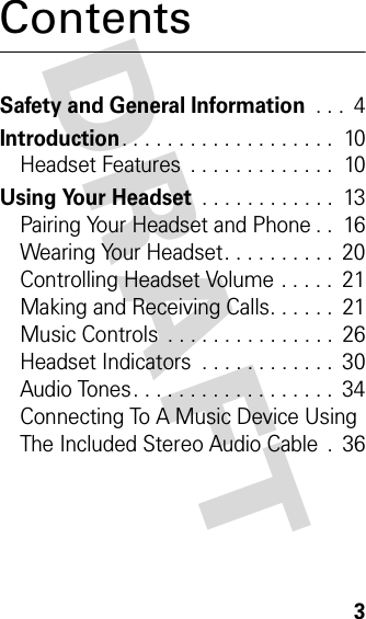 DRAFT 3ContentsSafety and General Information . . .  4Introduction. . . . . . . . . . . . . . . . . . .  10Headset Features  . . . . . . . . . . . . .  10Using Your Headset . . . . . . . . . . . .  13Pairing Your Headset and Phone . .  16Wearing Your Headset. . . . . . . . . .  20Controlling Headset Volume . . . . .  21Making and Receiving Calls. . . . . .  21Music Controls  . . . . . . . . . . . . . . .  26Headset Indicators  . . . . . . . . . . . .  30Audio Tones. . . . . . . . . . . . . . . . . .  34Connecting To A Music Device Using The Included Stereo Audio Cable  .  36