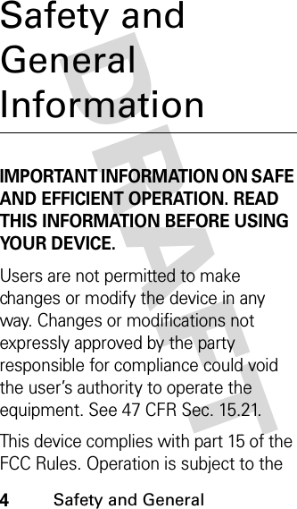 DRAFT 4Safety and General Safety and General InformationIMPORTANT INFORMATION ON SAFE AND EFFICIENT OPERATION. READ THIS INFORMATION BEFORE USING YOUR DEVICE.Users are not permitted to make changes or modify the device in any way. Changes or modifications not expressly approved by the party responsible for compliance could void the user’s authority to operate the equipment. See 47 CFR Sec. 15.21.This device complies with part 15 of the FCC Rules. Operation is subject to the 