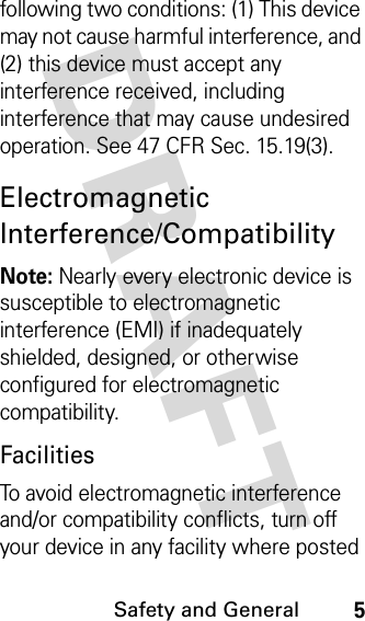 DRAFT Safety and General5following two conditions: (1) This device may not cause harmful interference, and (2) this device must accept any interference received, including interference that may cause undesired operation. See 47 CFR Sec. 15.19(3).Electromagnetic Interference/CompatibilityNote: Nearly every electronic device is susceptible to electromagnetic interference (EMI) if inadequately shielded, designed, or otherwise configured for electromagnetic compatibility.FacilitiesTo avoid electromagnetic interference and/or compatibility conflicts, turn off your device in any facility where posted 