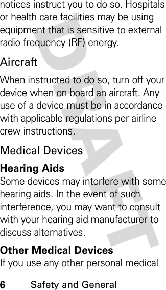 DRAFT 6Safety and General notices instruct you to do so. Hospitals or health care facilities may be using equipment that is sensitive to external radio frequency (RF) energy.AircraftWhen instructed to do so, turn off your device when on board an aircraft. Any use of a device must be in accordance with applicable regulations per airline crew instructions.Medical DevicesHearing AidsSome devices may interfere with some hearing aids. In the event of such interference, you may want to consult with your hearing aid manufacturer to discuss alternatives.Other Medical DevicesIf you use any other personal medical 