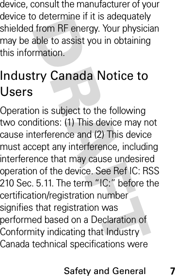 DRAFT Safety and General7device, consult the manufacturer of your device to determine if it is adequately shielded from RF energy. Your physician may be able to assist you in obtaining this information. Industry Canada Notice to UsersOperation is subject to the following two conditions: (1) This device may not cause interference and (2) This device must accept any interference, including interference that may cause undesired operation of the device. See Ref IC: RSS 210 Sec. 5.11. The term “IC:” before the certification/registration number signifies that registration was performed based on a Declaration of Conformity indicating that Industry Canada technical specifications were 