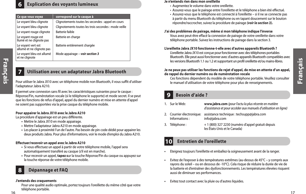 16Français17Français81076    Explication des voyants lumineux    Utilisation avec un adaptateur Jabra BluetoothPour utiliser le Jabra JX10 avec un téléphone mobile non Bluetooth, il vous suffit d’utiliser l’adaptateur Jabra A210.Il permet une connexion sans fil avec les caractéristiques suivantes pour le casque : Réponse/Fin, numérotation vocale (si le téléphone le supporte) et mode secret. Il se peut que les fonctions de refus d’appel, appel du dernier numéro et mise en attente d’appel ne soient pas supportées via la prise casque du téléphone mobile.Pour appairer le Jabra JX10 avec le Jabra A210La procédure d’appairage est un peu différente. •  Mettre le Jabra JX10 en mode appairage.  •  Mettre l’adaptateur Jabra A210 en mode appairage. •   Les placer à proximité l’un de l’autre. Pas besoin de pin code dédié pour appairer les deux produits Jabra. Pour plus d’informations, voir le mode d’emploi du Jabra A210.Effectuer/recevoir un appel avec le Jabra A210  •   Si vous effectuez un appel à partir de votre téléphone mobile, l’appel sera automatiquement transféré au casque (s’il est en marche).  •   Pour recevoir un appel, tapez sur la touche Réponse/Fin du casque ou appuyez sur la touche réponse de votre téléphone mobile. Dépannage et FAQJ’entends des craquements   Pour une qualité audio optimale, portez toujours l’oreillette du même côté que votre téléphone portable.Ce que vous voyez  correspond sur le casque àLe voyant bleu clignote  Clignotements toutes les secondes : appel en coursLe voyant bleu clignote  Clignotements toutes les trois secondes : mode veilleLe voyant rouge clignote  Batterie faibleLe voyant rouge est  Batterie en charge llumé et ne clignote pas Le voyant vert est  Batterie entièrement chargée allumé et ne clignote pas Le voyant bleu est allumé  Mode appairage – voir section 3et ne clignote  9Je n’entends rien dans mon oreillette  •  Augmentez le volume dans votre oreillette.  •  Assurez-vous que le pairage entre l’oreillette et le téléphone a bien été effectué.  •   Assurez-vous que le téléphone est connecté à l’oreillette – si il ne se connecte pas à partir du menu Bluetooth du téléphone ou en tapant doucement sur le bouton répondre/raccrocher, suivez la procédure de pairage (voir la section 3).J’ai des problèmes de pairage, même si mon téléphone indique l’inverse   Vous avez peut-être effacé la connexion de pairage de votre oreillette dans votre téléphone portable. Suivez les instructions de pairage dans la section 3.L’oreillette Jabra JX10 fonctionne-t-elle avec d’autres appareils Bluetooth ?   L’oreillette Jabra JX10 est conçue pour fonctionner avec des téléphones portables Bluetooth. Elle peut aussi fonctionner avec d’autres appareils Bluetooth compatibles avec les versions Bluetooth 1.1 ou 1.2 et supportant un profil oreillette et/ou mains-libres.Je ne peux pas utiliser les fonctions de rejet d’appel, de mise en attente d’un appel,  de rappel du dernier numéro ou de numérotation vocale   Ces fonctions dépendent du modèle de votre téléphone portable. Veuillez consulter le manuel d’utilisation de votre téléphone pour plus de renseignements.     Besoin d’aide ?1.    Sur le Web:   www.jabra.com (pour l’actu la plus récente en matière d’assistance et pour accéder aux manuels d’utilisation en ligne)2.  Courrier électronique:  assistance technique : techsupp@jabra.com   Informations :   info@jabra.com3.  Téléphone :  + 1 (800) 327 2230 (numéro d’appel gratuit depuis        les États-Unis et le Canada)Entretien de l’oreillette•  Eteignez toujours l’oreillette et emballez-la soigneusement avant de la ranger.•   Evitez de l’exposer à des températures extrêmes (au-dessus de 45°C – y compris aux rayons du soleil – ou en dessous de -10°C). Cela risque de réduire la durée de vie de la batterie et d’entraîner des dysfonctionnements. Les températures élevées risquent aussi de diminuer ses performances.•  Evitez tout contact avec la pluie ou d’autres liquides.