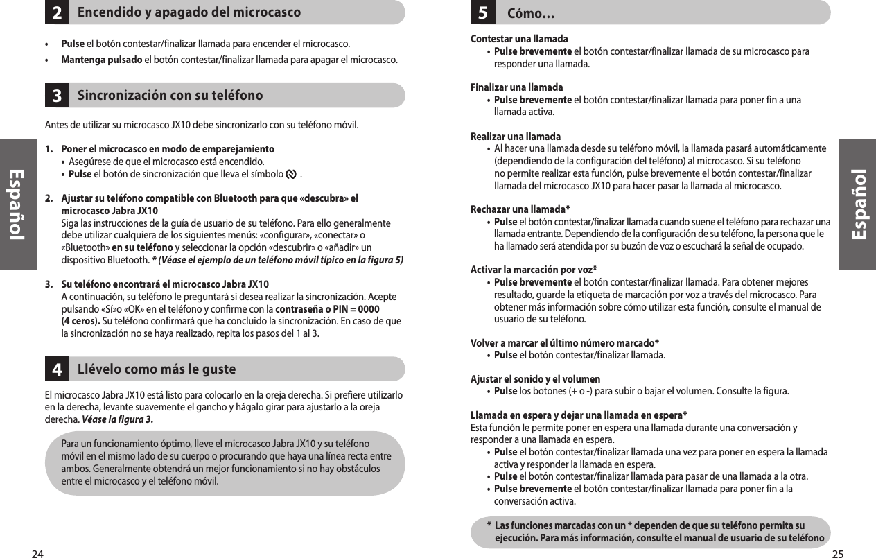24Español25Español342    Encendido y apagado del microcasco•  Pulse el botón contestar/finalizar llamada para encender el microcasco. •  Mantenga pulsado el botón contestar/finalizar llamada para apagar el microcasco.     Sincronización con su teléfono Antes de utilizar su microcasco JX10 debe sincronizarlo con su teléfono móvil. 1.  Poner el microcasco en modo de emparejamiento •  Asegúrese de que el microcasco está encendido. •  Pulse el botón de sincronización que lleva el símbolo        . 2.   Ajustar su teléfono compatible con Bluetooth para que «descubra» el microcasco Jabra JX10   Siga las instrucciones de la guía de usuario de su teléfono. Para ello generalmente debe utilizar cualquiera de los siguientes menús: «configurar», «conectar» o «Bluetooth» en su teléfono y seleccionar la opción «descubrir» o «añadir» un dispositivo Bluetooth. * (Véase el ejemplo de un teléfono móvil típico en la figura 5)3.  Su teléfono encontrará el microcasco Jabra JX10   A continuación, su teléfono le preguntará si desea realizar la sincronización. Acepte pulsando «Sí»o «OK» en el teléfono y confirme con la contraseña o PIN = 0000  (4 ceros). Su teléfono confirmará que ha concluido la sincronización. En caso de que la sincronización no se haya realizado, repita los pasos del 1 al 3.     Llévelo como más le gusteEl microcasco Jabra JX10 está listo para colocarlo en la oreja derecha. Si prefiere utilizarlo en la derecha, levante suavemente el gancho y hágalo girar para ajustarlo a la oreja derecha. Véase la figura 3.   Para un funcionamiento óptimo, lleve el microcasco Jabra JX10 y su teléfono móvil en el mismo lado de su cuerpo o procurando que haya una línea recta entre ambos. Generalmente obtendrá un mejor funcionamiento si no hay obstáculos entre el microcasco y el teléfono móvil.5Cómo…Contestar una llamada •   Pulse brevemente el botón contestar/finalizar llamada de su microcasco para responder una llamada. Finalizar una llamada   •   Pulse brevemente el botón contestar/finalizar llamada para poner fin a una llamada activa.Realizar una llamada  •   Al hacer una llamada desde su teléfono móvil, la llamada pasará automáticamente (dependiendo de la configuración del teléfono) al microcasco. Si su teléfono no permite realizar esta función, pulse brevemente el botón contestar/finalizar llamada del microcasco JX10 para hacer pasar la llamada al microcasco.Rechazar una llamada*   •   Pulse el botón contestar/finalizar llamada cuando suene el teléfono para rechazar una llamada entrante. Dependiendo de la configuración de su teléfono, la persona que le  ha llamado será atendida por su buzón de voz o escuchará la señal de ocupado.Activar la marcación por voz*  •   Pulse brevemente el botón contestar/finalizar llamada. Para obtener mejores resultado, guarde la etiqueta de marcación por voz a través del microcasco. Para obtener más información sobre cómo utilizar esta función, consulte el manual de usuario de su teléfono.Volver a marcar el último número marcado* •  Pulse el botón contestar/finalizar llamada. Ajustar el sonido y el volumen  •  Pulse los botones (+ o -) para subir o bajar el volumen. Consulte la figura.Llamada en espera y dejar una llamada en espera*Esta función le permite poner en espera una llamada durante una conversación y responder a una llamada en espera. •   Pulse el botón contestar/finalizar llamada una vez para poner en espera la llamada activa y responder la llamada en espera. •  Pulse el botón contestar/finalizar llamada para pasar de una llamada a la otra.  •   Pulse brevemente el botón contestar/finalizar llamada para poner fin a la conversación activa.  *   Las funciones marcadas con un * dependen de que su teléfono permita su ejecución. Para más información, consulte el manual de usuario de su teléfono