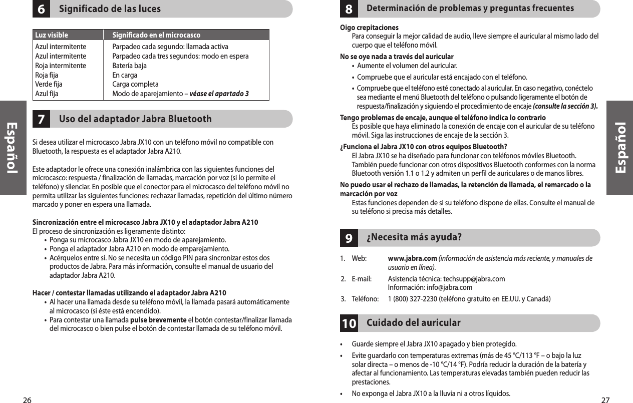 26Español27Español7610Significado de las luces       Uso del adaptador Jabra Bluetooth Si desea utilizar el microcasco Jabra JX10 con un teléfono móvil no compatible con Bluetooth, la respuesta es el adaptador Jabra A210.Este adaptador le ofrece una conexión inalámbrica con las siguientes funciones del microcasco: respuesta / finalización de llamadas, marcación por voz (si lo permite el teléfono) y silenciar. En posible que el conector para el microcasco del teléfono móvil no permita utilizar las siguientes funciones: rechazar llamadas, repetición del último número marcado y poner en espera una llamada.Sincronización entre el microcasco Jabra JX10 y el adaptador Jabra A210El proceso de sincronización es ligeramente distinto:  •  Ponga su microcasco Jabra JX10 en modo de aparejamiento. •  Ponga el adaptador Jabra A210 en modo de emparejamiento. •   Acérquelos entre sí. No se necesita un código PIN para sincronizar estos dos productos de Jabra. Para más información, consulte el manual de usuario del adaptador Jabra A210.Hacer / contestar llamadas utilizando el adaptador Jabra A210 •   Al hacer una llamada desde su teléfono móvil, la llamada pasará automáticamente al microcasco (si éste está encendido). •   Para contestar una llamada pulse brevemente el botón contestar/finalizar llamada del microcasco o bien pulse el botón de contestar llamada de su teléfono móvil. 98Determinación de problemas y preguntas frecuentesOigo crepitaciones   Para conseguir la mejor calidad de audio, lleve siempre el auricular al mismo lado del cuerpo que el teléfono móvil.No se oye nada a través del auricular  •  Aumente el volumen del auricular. •  Compruebe que el auricular está encajado con el teléfono. •   Compruebe que el teléfono esté conectado al auricular. En caso negativo, conéctelo sea mediante el menú Bluetooth del teléfono o pulsando ligeramente el botón de respuesta/finalización y siguiendo el procedimiento de encaje (consulte la sección 3).Tengo problemas de encaje, aunque el teléfono indica lo contrario   Es posible que haya eliminado la conexión de encaje con el auricular de su teléfono móvil. Siga las instrucciones de encaje de la sección 3.¿Funciona el Jabra JX10 con otros equipos Bluetooth?   El Jabra JX10 se ha diseñado para funcionar con teléfonos móviles Bluetooth. También puede funcionar con otros dispositivos Bluetooth conformes con la norma Bluetooth versión 1.1 o 1.2 y admiten un perfil de auriculares o de manos libres.No puedo usar el rechazo de llamadas, la retención de llamada, el remarcado o la marcación por voz   Estas funciones dependen de si su teléfono dispone de ellas. Consulte el manual de su teléfono si precisa más detalles.  ¿Necesita más ayuda? 1.  Web:   www.jabra.com (información de asistencia más reciente, y manuales de usuario en línea).2.  E-mail:   Asistencia técnica: techsupp@jabra.com Información: info@jabra.com3.  Teléfono:  1 (800) 327-2230 (teléfono gratuito en EE.UU. y Canadá)Cuidado del auricular•  Guarde siempre el Jabra JX10 apagado y bien protegido.•   Evite guardarlo con temperaturas extremas (más de 45 °C/113 °F – o bajo la luz solar directa – o menos de -10 °C/14 °F). Podría reducir la duración de la batería y afectar al funcionamiento. Las temperaturas elevadas también pueden reducir las prestaciones.•  No exponga el Jabra JX10 a la lluvia ni a otros líquidos.Luz visible  Significado en el microcascoAzul intermitente  Parpadeo cada segundo: llamada activaAzul intermitente  Parpadeo cada tres segundos: modo en esperaRoja intermitente  Batería bajaRoja fija  En cargaVerde fija  Carga completaAzul fija  Modo de aparejamiento – véase el apartado 3