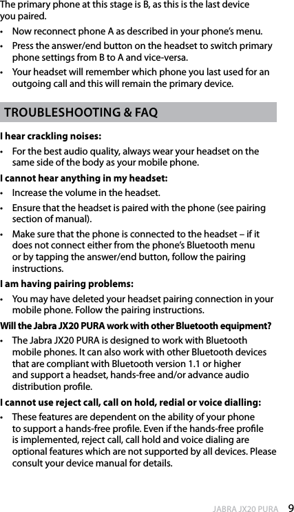 9enGlishJABRA JX20 PURAThe primary phone at this stage is B, as this is the last device  you paired.•  Now reconnect phone A as described in your phone’s menu.•  Press the answer/end button on the headset to switch primary phone settings from B to A and vice-versa.•  Your headset will remember which phone you last used for an outgoing call and this will remain the primary device.troubleshootinG &amp; faQI hear crackling noises:•  For the best audio quality, always wear your headset on the same side of the body as your mobile phone.I cannot hear anything in my headset:•  Increase the volume in the headset.•  Ensure that the headset is paired with the phone (see pairing section of manual).•  Make sure that the phone is connected to the headset – if it does not connect either from the phone’s Bluetooth menu  or by tapping the answer/end button, follow the pairing instructions.I am having pairing problems:•  You may have deleted your headset pairing connection in your mobile phone. Follow the pairing instructions.Will the Jabra JX20 PURA work with other Bluetooth equipment?•  The Jabra JX20 PURA is designed to work with Bluetooth mobile phones. It can also work with other Bluetooth devices that are compliant with Bluetooth version 1.1 or higher and support a headset, hands-free and/or advance audio distribution prole. I cannot use reject call, call on hold, redial or voice dialling:•  These features are dependent on the ability of your phone to support a hands-free prole. Even if the hands-free prole is implemented, reject call, call hold and voice dialing are optional features which are not supported by all devices. Please consult your device manual for details.