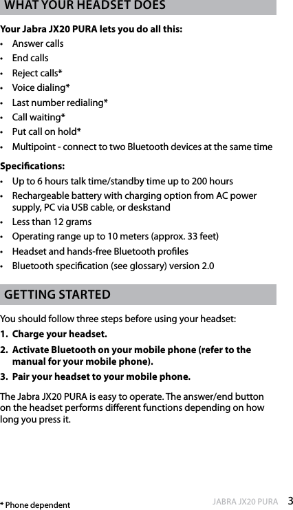 3enGlishJABRA JX20 PURAWhat your headset doesYour Jabra JX20 PURA lets you do all this:•  Answer calls•  End calls•  Reject calls*•  Voice dialing* •  Last number redialing* •  Call waiting* •  Put call on hold*•  Multipoint - connect to two Bluetooth devices at the same timeSpecications:•  Up to 6 hours talk time/standby time up to 200 hours•  Rechargeable battery with charging option from AC power supply, PC via USB cable, or deskstand•  Less than 12 grams •  Operating range up to 10 meters (approx. 33 feet) •  Headset and hands-free Bluetooth proles •  Bluetooth specication (see glossary) version 2.0GettinG startedYou should follow three steps before using your headset: 1.  Charge your headset.2.  Activate Bluetooth on your mobile phone (refer to the manual for your mobile phone). 3.  Pair your headset to your mobile phone.The Jabra JX20 PURA is easy to operate. The answer/end button on the headset performs dierent functions depending on how long you press it.* Phone dependent