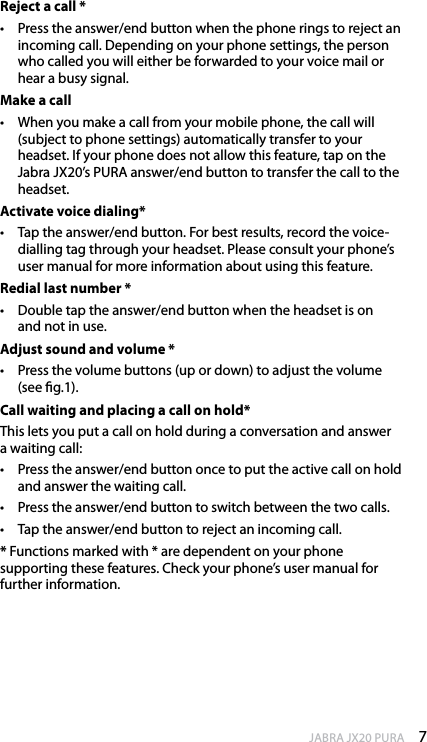 7enGlishJABRA JX20 PURAReject a call *•  Press the answer/end button when the phone rings to reject an incoming call. Depending on your phone settings, the person who called you will either be forwarded to your voice mail or hear a busy signal.Make a call•  When you make a call from your mobile phone, the call will (subject to phone settings) automatically transfer to your headset. If your phone does not allow this feature, tap on the Jabra JX20’s PURA answer/end button to transfer the call to the headset.Activate voice dialing*•  Tap the answer/end button. For best results, record the voice-dialling tag through your headset. Please consult your phone’s user manual for more information about using this feature.Redial last number *•  Double tap the answer/end button when the headset is on  and not in use. Adjust sound and volume *•  Press the volume buttons (up or down) to adjust the volume (see g.1). Call waiting and placing a call on hold*This lets you put a call on hold during a conversation and answer a waiting call:•  Press the answer/end button once to put the active call on hold and answer the waiting call.•  Press the answer/end button to switch between the two calls. •  Tap the answer/end button to reject an incoming call.* Functions marked with * are dependent on your phone  supporting these features. Check your phone’s user manual for further information. 