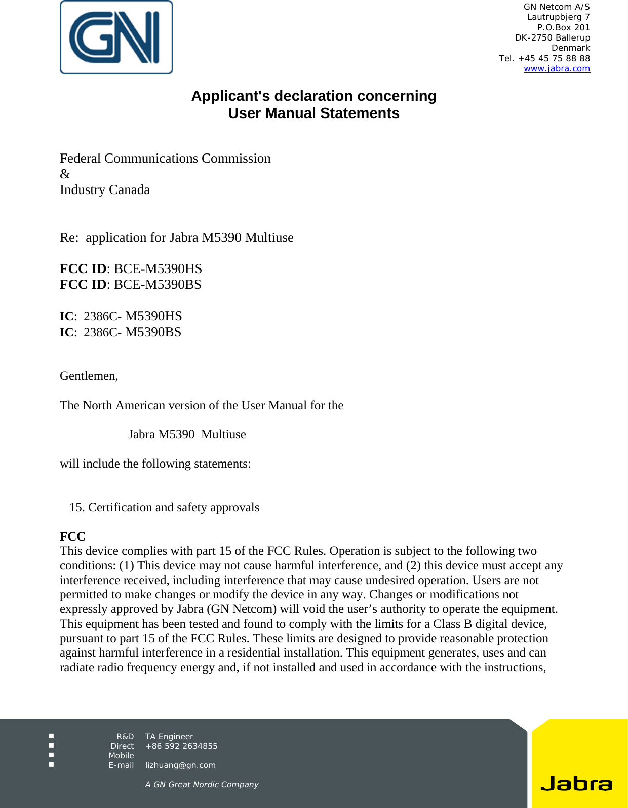   GN Netcom A/S Lautrupbjerg 7 P.O.Box 201 DK-2750 Ballerup Denmark Tel. +45 45 75 88 88 www.jabra.com   R&amp;D TA Engineer  Direct +86 592 2634855  Mobile   E-mail lizhuang@gn.com      A GN Great Nordic Company   Applicant&apos;s declaration concerning User Manual Statements    Federal Communications Commission &amp; Industry Canada   Re:  application for Jabra M5390 Multiuse   FCC ID: BCE-M5390HS FCC ID: BCE-M5390BS  IC:  2386C- M5390HS IC:  2386C- M5390BS   Gentlemen,  The North American version of the User Manual for the   Jabra M5390  Multiuse   will include the following statements:      15. Certification and safety approvals  FCC This device complies with part 15 of the FCC Rules. Operation is subject to the following two conditions: (1) This device may not cause harmful interference, and (2) this device must accept any interference received, including interference that may cause undesired operation. Users are not permitted to make changes or modify the device in any way. Changes or modifications not expressly approved by Jabra (GN Netcom) will void the user’s authority to operate the equipment. This equipment has been tested and found to comply with the limits for a Class B digital device, pursuant to part 15 of the FCC Rules. These limits are designed to provide reasonable protection against harmful interference in a residential installation. This equipment generates, uses and can radiate radio frequency energy and, if not installed and used in accordance with the instructions, 