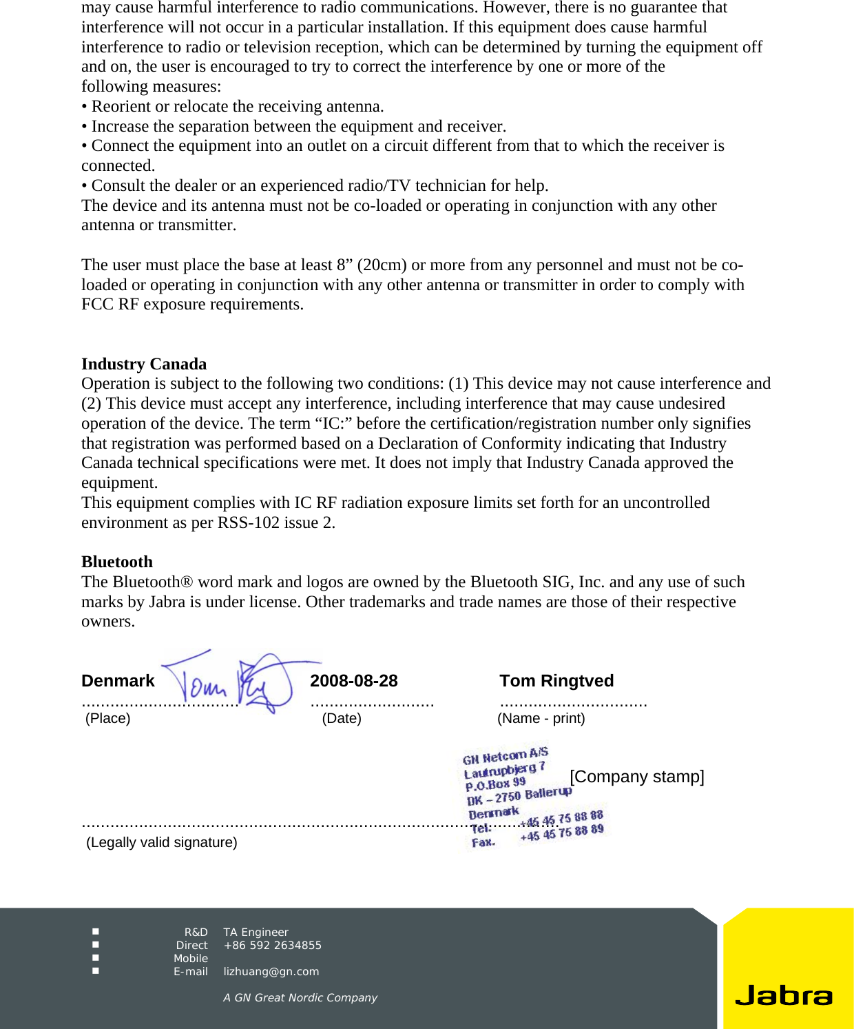     R&amp;D TA Engineer  Direct +86 592 2634855  Mobile   E-mail lizhuang@gn.com      A GN Great Nordic Company  may cause harmful interference to radio communications. However, there is no guarantee that interference will not occur in a particular installation. If this equipment does cause harmful interference to radio or television reception, which can be determined by turning the equipment off and on, the user is encouraged to try to correct the interference by one or more of the following measures: • Reorient or relocate the receiving antenna. • Increase the separation between the equipment and receiver. • Connect the equipment into an outlet on a circuit different from that to which the receiver is connected. • Consult the dealer or an experienced radio/TV technician for help. The device and its antenna must not be co-loaded or operating in conjunction with any other antenna or transmitter.  The user must place the base at least 8” (20cm) or more from any personnel and must not be co-loaded or operating in conjunction with any other antenna or transmitter in order to comply with FCC RF exposure requirements.   Industry Canada Operation is subject to the following two conditions: (1) This device may not cause interference and (2) This device must accept any interference, including interference that may cause undesired operation of the device. The term “IC:” before the certification/registration number only signifies that registration was performed based on a Declaration of Conformity indicating that Industry Canada technical specifications were met. It does not imply that Industry Canada approved the equipment. This equipment complies with IC RF radiation exposure limits set forth for an uncontrolled environment as per RSS-102 issue 2.  Bluetooth The Bluetooth® word mark and logos are owned by the Bluetooth SIG, Inc. and any use of such marks by Jabra is under license. Other trademarks and trade names are those of their respective owners.   Denmark 2008-08-28 Tom Ringtved .................................  .......................... ...............................  (Place)                                                (Date)                                  (Name - print)                [Company stamp]                                  ....................................................................................................    (Legally valid signature) 