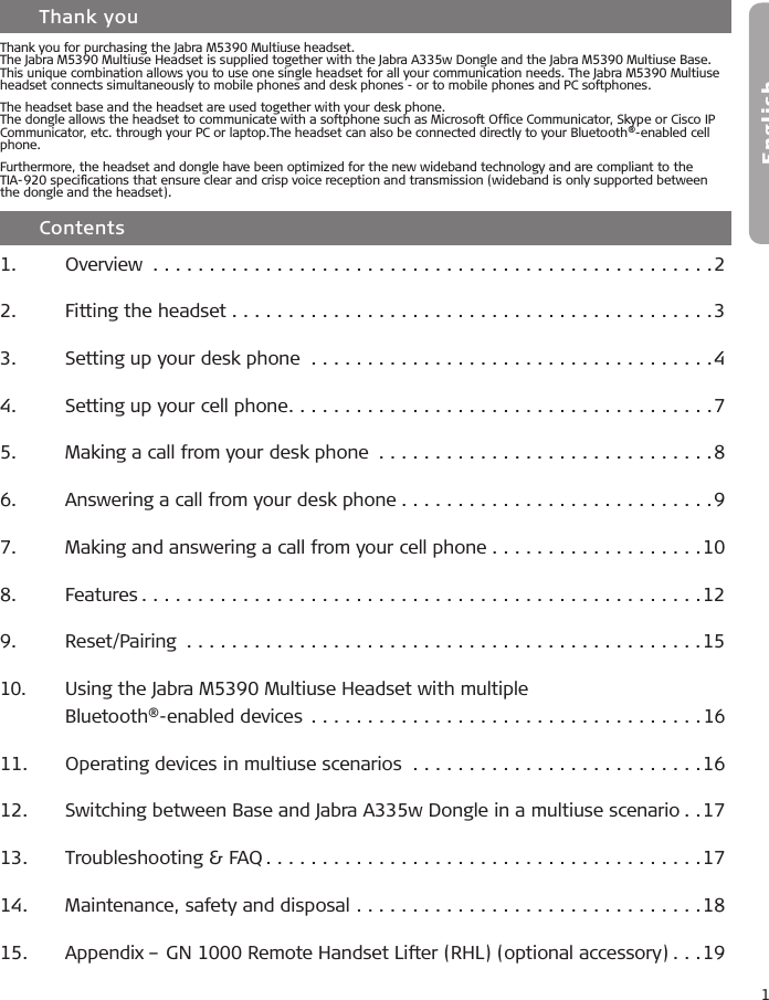 1English    Contents1.  Overview ..................................................22.  Fitting the headset ...........................................33.  Setting up your desk phone ....................................44.  Setting up your cell phone......................................75.  Making a call from your desk phone ..............................86.  Answering a call from your desk phone ............................97.  Making and answering a call from your cell phone ...................108.  Features ..................................................129.  Reset/Pairing  ..............................................1510.  Using the Jabra M5390 Multiuse Headset with multiple    Bluetooth®-enabled devices ...................................1611.   Operating devices in multiuse scenarios  ..........................1612.   Switching between Base and Jabra A335w Dongle in a multiuse scenario ..1713.   Troubleshooting &amp; FAQ .......................................1714.   Maintenance, safety and disposal ...............................1815.   Appendix – GN 1000 Remote Handset Lifter (RHL) (optional accessory) ...19    Thank youThank you for purchasing the Jabra M5390 Multiuse headset.The Jabra M5390 Multiuse Headset is supplied together with the Jabra A335w Dongle and the Jabra M5390 Multiuse Base. This unique combination allows you to use one single headset for all your communication needs. The Jabra M5390 Multiuse headset connects simultaneously to mobile phones and desk phones - or to mobile phones and PC softphones.The headset base and the headset are used together with your desk phone.The dongle allows the headset to communicate with a softphone such as Microsoft Ofﬁce Communicator, Skype or Cisco IP Communicator, etc. through your PC or laptop.The headset can also be connected directly to your Bluetooth®-enabled cell phone. Furthermore, the headset and dongle have been optimized for the new wideband technology and are compliant to the TIA-920 speciﬁcations that ensure clear and crisp voice reception and transmission (wideband is only supported between the dongle and the headset).