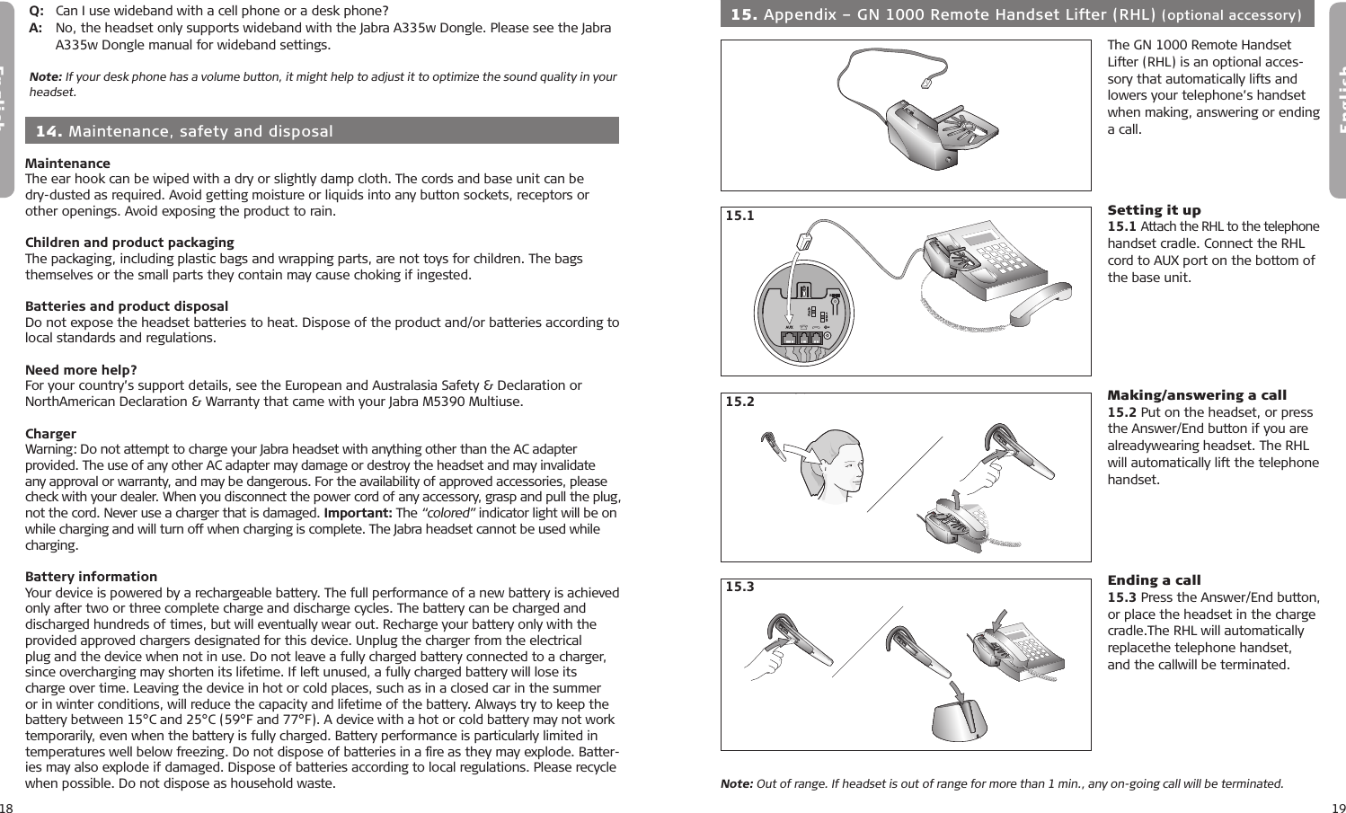 18English19EnglishMaintenanceThe ear hook can be wiped with a dry or slightly damp cloth. The cords and base unit can be  dry-dusted as required. Avoid getting moisture or liquids into any button sockets, receptors or other openings. Avoid exposing the product to rain.Children and product packagingThe packaging, including plastic bags and wrapping parts, are not toys for children. The bags themselves or the small parts they contain may cause choking if ingested.Batteries and product disposalDo not expose the headset batteries to heat. Dispose of the product and/or batteries according to local standards and regulations.Need more help?For your country’s support details, see the European and Australasia Safety &amp; Declaration or NorthAmerican Declaration &amp; Warranty that came with your Jabra M5390 Multiuse.ChargerWarning: Do not attempt to charge your Jabra headset with anything other than the AC adapter provided. The use of any other AC adapter may damage or destroy the headset and may invalidate any approval or warranty, and may be dangerous. For the availability of approved accessories, please check with your dealer. When you disconnect the power cord of any accessory, grasp and pull the plug, not the cord. Never use a charger that is damaged. Important: The “colored” indicator light will be on while charging and will turn off when charging is complete. The Jabra headset cannot be used while charging.Battery informationYour device is powered by a rechargeable battery. The full performance of a new battery is achieved only after two or three complete charge and discharge cycles. The battery can be charged and discharged hundreds of times, but will eventually wear out. Recharge your battery only with the provided approved chargers designated for this device. Unplug the charger from the electrical plug and the device when not in use. Do not leave a fully charged battery connected to a charger, since overcharging may shorten its lifetime. If left unused, a fully charged battery will lose its charge over time. Leaving the device in hot or cold places, such as in a closed car in the summer or in winter conditions, will reduce the capacity and lifetime of the battery. Always try to keep the battery between 15°C and 25°C (59°F and 77°F). A device with a hot or cold battery may not work temporarily, even when the battery is fully charged. Battery performance is particularly limited in temperatures well below freezing. Do not dispose of batteries in a ﬁre as they may explode. Batter-ies may also explode if damaged. Dispose of batteries according to local regulations. Please recycle when possible. Do not dispose as household waste. 14. Maintenance, safety and disposal9.x9.x9.x9.x15.19.x9.x9.x9.x15.29.x9.x9.x9.x 15. Appendix – GN 1000 Remote Handset Lifter (RHL) (optional accessory)The GN 1000 Remote Handset Lifter (RHL) is an optional acces-sory that automatically lifts and lowers your telephone’s handset when making, answering or ending a call.Setting it up15.1 Attach the RHL to the telephone handset cradle. Connect the RHL cord to AUX port on the bottom of the base unit.Making/answering a call15.2 Put on the headset, or pressthe Answer/End button if you are alreadywearing headset. The RHL will automatically lift the telephone handset.Ending a call15.3 Press the Answer/End button,or place the headset in the charge cradle.The RHL will automatically replacethe telephone handset,  and the callwill be terminated.9.x9.x9.x9.xNote: Out of range. If headset is out of range for more than 1 min., any on-going call will be terminated.15.3Q:   Can I use wideband with a cell phone or a desk phone?A:   No, the headset only supports wideband with the Jabra A335w Dongle. Please see the Jabra    A335w Dongle manual for wideband settings.Note: If your desk phone has a volume button, it might help to adjust it to optimize the sound quality in your headset.