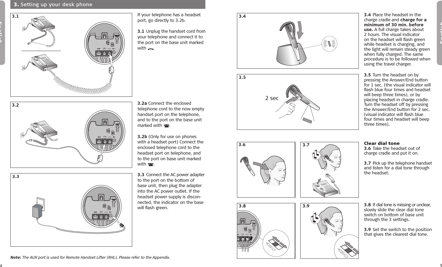 4English5EnglishIf your telephone has a headset port, go directly to 3.2b.3.1 Unplug the handset cord from your telephone and connect it to the port on the base unit marked with  . 3.2a Connect the enclosed telephone cord to the now empty handset port on the telephone, and to the port on the base unit marked with  .3.2b (Only for use on phones with a headset port) Connect the enclosed telephone cord to the headset port on telephone, and to the port on base unit marked with  .3.3 Connect the AC power adapter to the port on the bottom of base unit, then plug the adapter into the AC power outlet. If the headset power supply is discon-nected, the indicator on the base will ﬂash green.  3. Setting up your desk phone3.13.23.33.43.53.13.33.13.23.33.43.53.2Note: The AUX port is used for Remote Handset Lifter (RHL). Please refer to the Appendix.3.13.23.33.43.54.1 4.54.64.74.84.24.34.43.4 Place the headset in the charge cradle and charge for a minimum of 30 min. before use. A full charge takes about 2 hours. The visual indicator on the headset will ﬂash green while headset is charging, and the light will remain steady green when fully charged. The same procedure is to be followed when using the travel charger.3.5 Turn the headset on by pressing the Answer/End button for 1 sec. (the visual indicator will ﬂash blue four times and headset will beep three times), or by placing headset in charge cradle. Turn the headset off by pressing the Answer/End button for 2 sec. (visual indicator will ﬂash blue four times and headset will beep three times). 3.43.53.83.6 Clear dial tone 3.6 Take the headset out of charge cradle and put it on.3.7 Pick up the telephone handset and listen for a dial tone through the headset. 3.8 If dial tone is missing or unclear, slowly slide the clear dial tone switch on bottom of base unit through the 3 settings.3.9 Set the switch to the position that gives the clearest dial tone.4.1 4.54.64.74.84.24.34.43.13.23.33.43.53.13.23.33.43.52 sec5.15.25.35.44.1 4.54.64.74.84.24.34.43.73.9